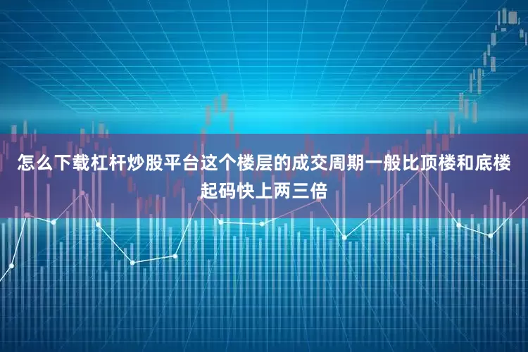 怎么下载杠杆炒股平台这个楼层的成交周期一般比顶楼和底楼起码快上两三倍